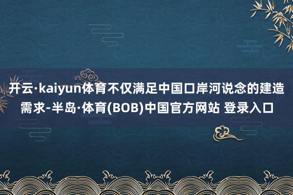 开云·kaiyun体育不仅满足中国口岸河说念的建造需求-半岛·体育(BOB)中国官方网站 登录入口