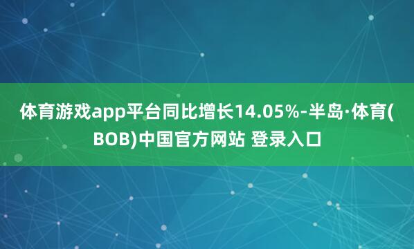 体育游戏app平台同比增长14.05%-半岛·体育(BOB)中国官方网站 登录入口