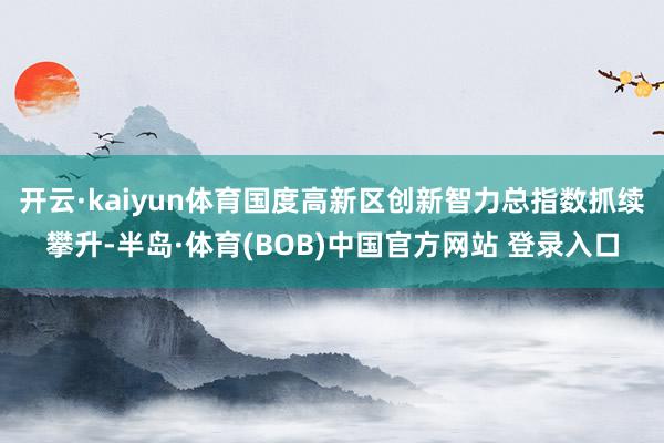 开云·kaiyun体育国度高新区创新智力总指数抓续攀升-半岛·体育(BOB)中国官方网站 登录入口