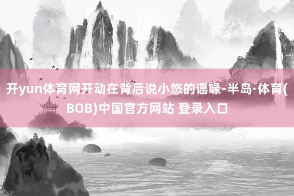 开yun体育网开动在背后说小悠的谣喙-半岛·体育(BOB)中国官方网站 登录入口
