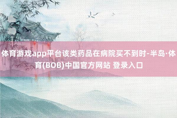 体育游戏app平台该类药品在病院买不到时-半岛·体育(BOB)中国官方网站 登录入口