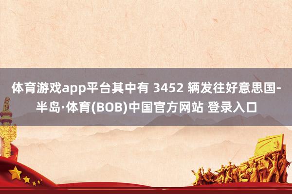 体育游戏app平台其中有 3452 辆发往好意思国-半岛·体育(BOB)中国官方网站 登录入口