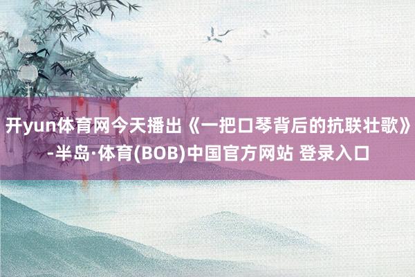 开yun体育网今天播出《一把口琴背后的抗联壮歌》-半岛·体育(BOB)中国官方网站 登录入口