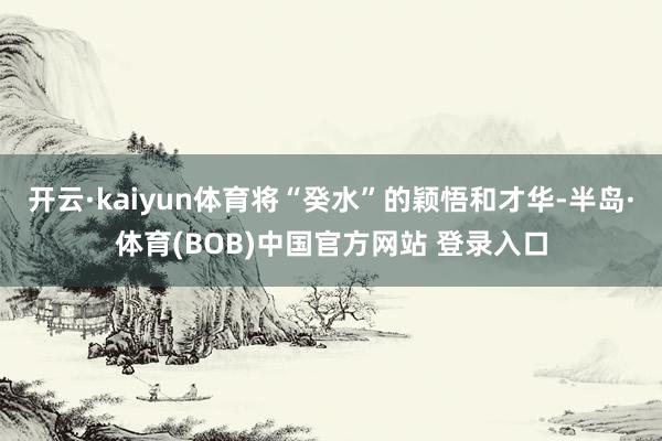 开云·kaiyun体育将“癸水”的颖悟和才华-半岛·体育(BOB)中国官方网站 登录入口