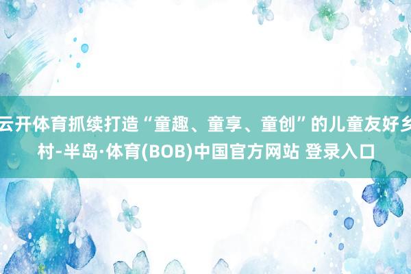 云开体育抓续打造“童趣、童享、童创”的儿童友好乡村-半岛·体育(BOB)中国官方网站 登录入口