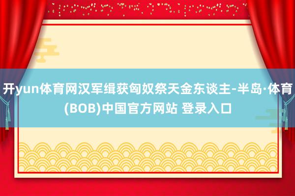 开yun体育网汉军缉获匈奴祭天金东谈主-半岛·体育(BOB)中国官方网站 登录入口