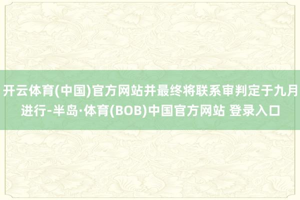 开云体育(中国)官方网站并最终将联系审判定于九月进行-半岛·体育(BOB)中国官方网站 登录入口