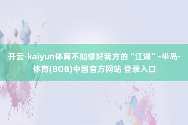开云·kaiyun体育不如修好我方的“江湖”-半岛·体育(BOB)中国官方网站 登录入口