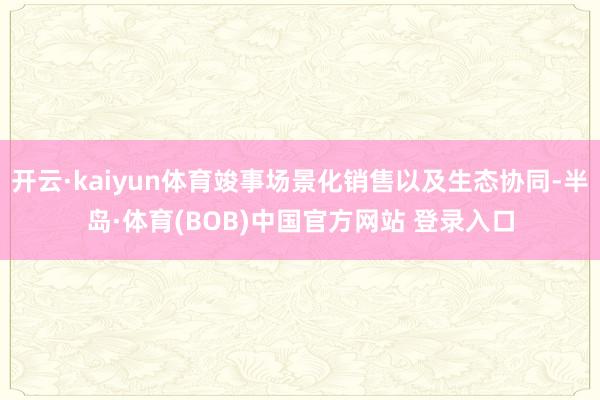 开云·kaiyun体育竣事场景化销售以及生态协同-半岛·体育(BOB)中国官方网站 登录入口