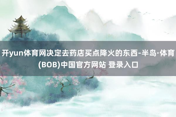 开yun体育网决定去药店买点降火的东西-半岛·体育(BOB)中国官方网站 登录入口