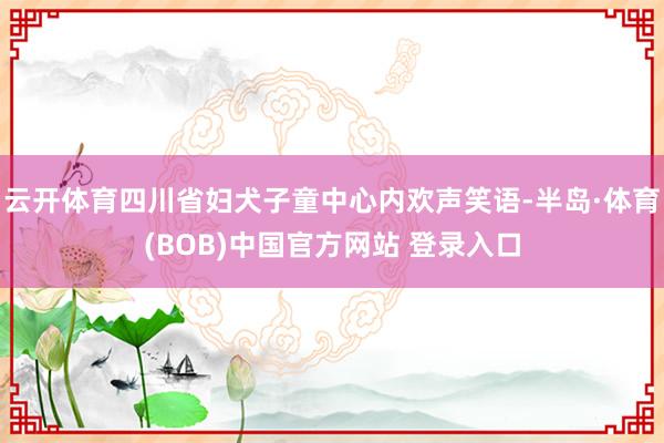 云开体育四川省妇犬子童中心内欢声笑语-半岛·体育(BOB)中国官方网站 登录入口
