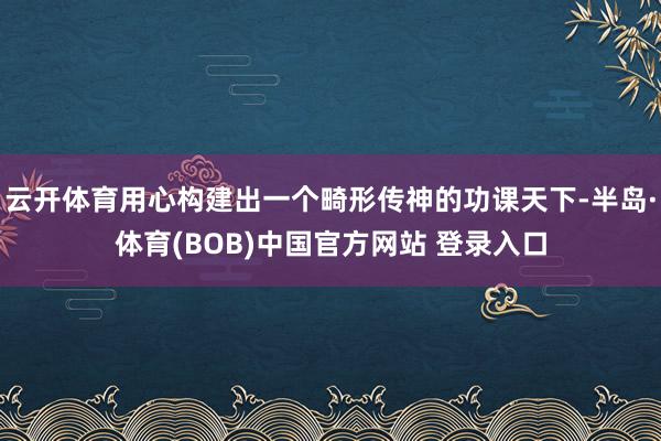 云开体育用心构建出一个畸形传神的功课天下-半岛·体育(BOB)中国官方网站 登录入口