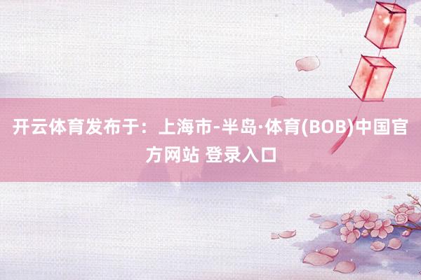 开云体育发布于：上海市-半岛·体育(BOB)中国官方网站 登录入口