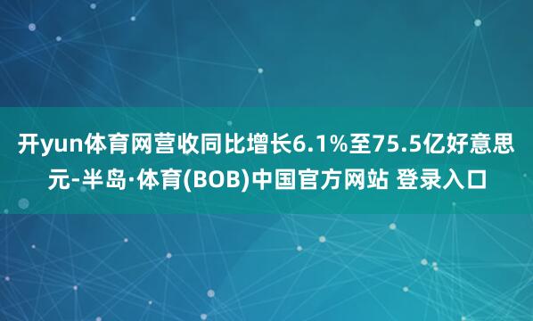 开yun体育网营收同比增长6.1%至75.5亿好意思元-半岛·体育(BOB)中国官方网站 登录入口