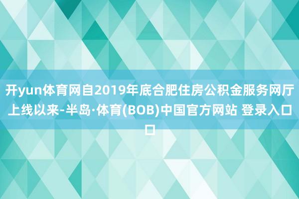 开yun体育网自2019年底合肥住房公积金服务网厅上线以来-半岛·体育(BOB)中国官方网站 登录入口