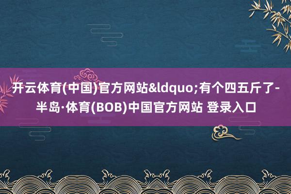 开云体育(中国)官方网站“有个四五斤了-半岛·体育(BOB)中国官方网站 登录入口