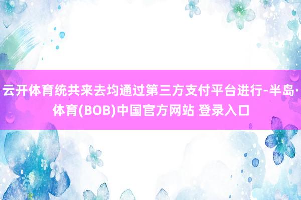 云开体育统共来去均通过第三方支付平台进行-半岛·体育(BOB)中国官方网站 登录入口