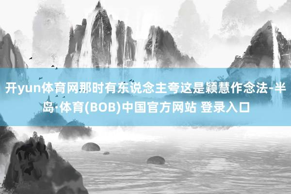 开yun体育网那时有东说念主夸这是颖慧作念法-半岛·体育(BOB)中国官方网站 登录入口
