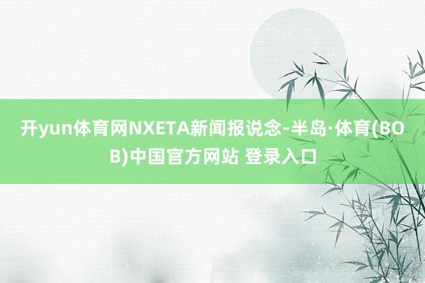 开yun体育网NXETA新闻报说念-半岛·体育(BOB)中国官方网站 登录入口
