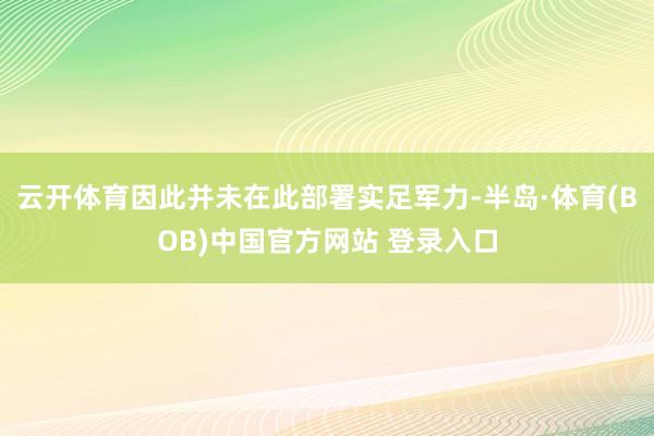 云开体育因此并未在此部署实足军力-半岛·体育(BOB)中国官方网站 登录入口