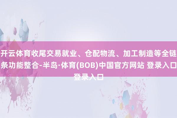 开云体育收尾交易就业、仓配物流、加工制造等全链条功能整合-半岛·体育(BOB)中国官方网站 登录入口