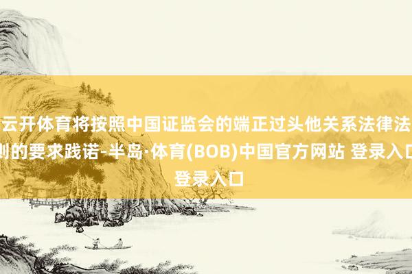 云开体育将按照中国证监会的端正过头他关系法律法则的要求践诺-半岛·体育(BOB)中国官方网站 登录入口