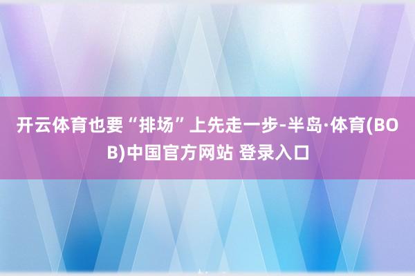 开云体育也要“排场”上先走一步-半岛·体育(BOB)中国官方网站 登录入口