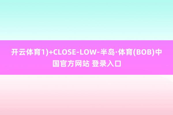 开云体育1)+CLOSE-LOW-半岛·体育(BOB)中国官方网站 登录入口