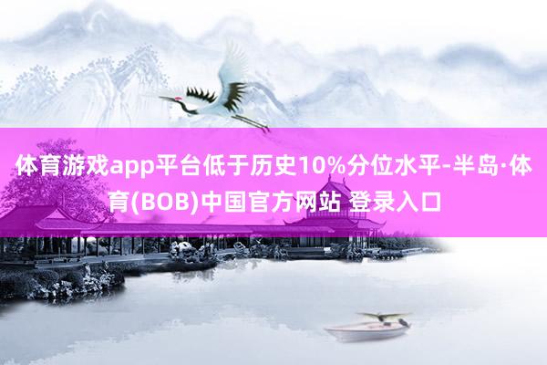 体育游戏app平台低于历史10%分位水平-半岛·体育(BOB)中国官方网站 登录入口