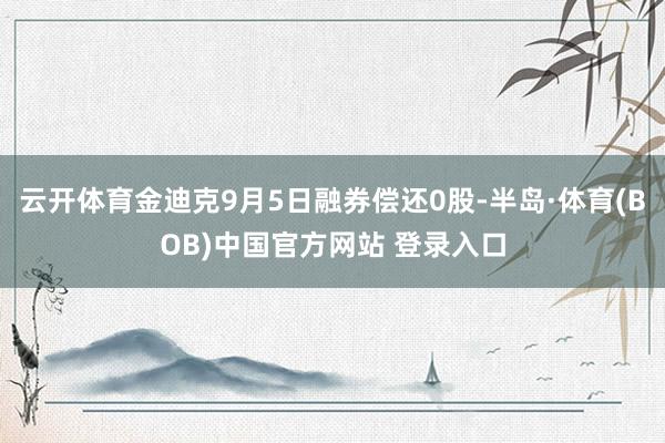 云开体育金迪克9月5日融券偿还0股-半岛·体育(BOB)中国官方网站 登录入口