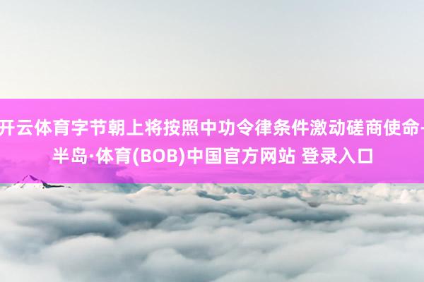 开云体育字节朝上将按照中功令律条件激动磋商使命-半岛·体育(BOB)中国官方网站 登录入口