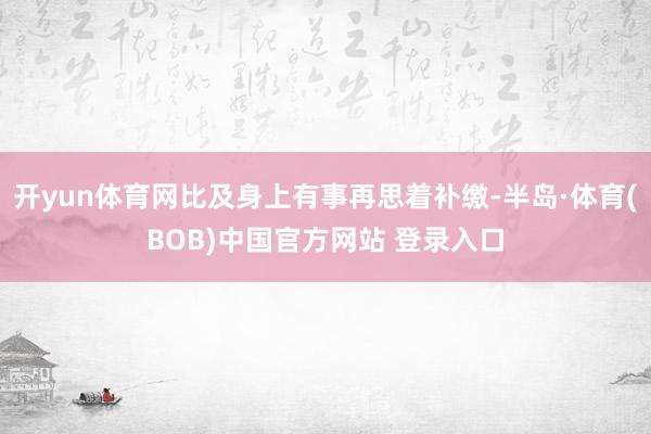 开yun体育网比及身上有事再思着补缴-半岛·体育(BOB)中国官方网站 登录入口