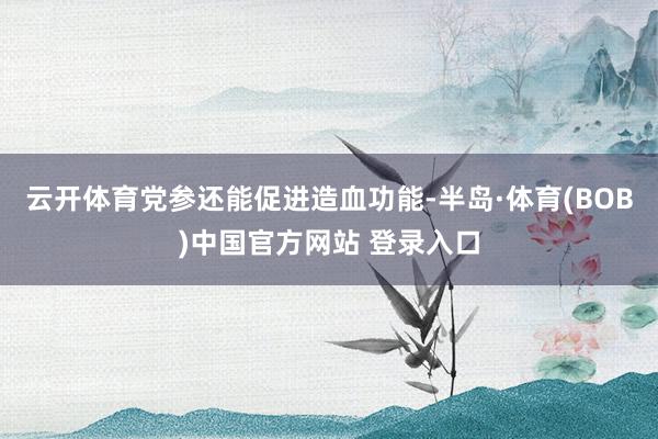 云开体育党参还能促进造血功能-半岛·体育(BOB)中国官方网站 登录入口