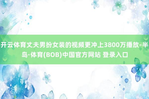 开云体育丈夫男扮女装的视频更冲上3800万播放-半岛·体育(BOB)中国官方网站 登录入口