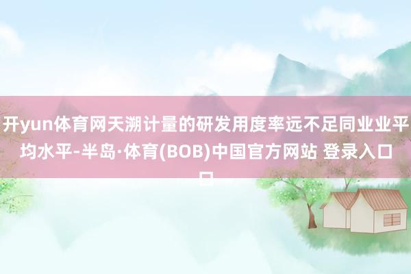 开yun体育网天溯计量的研发用度率远不足同业业平均水平-半岛·体育(BOB)中国官方网站 登录入口