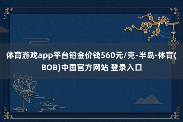 体育游戏app平台铂金价钱560元/克-半岛·体育(BOB)中国官方网站 登录入口