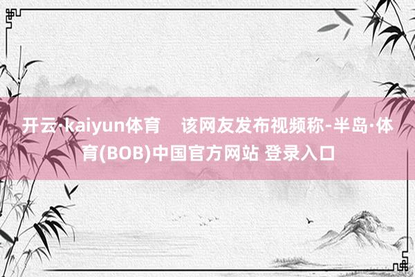 开云·kaiyun体育    该网友发布视频称-半岛·体育(BOB)中国官方网站 登录入口