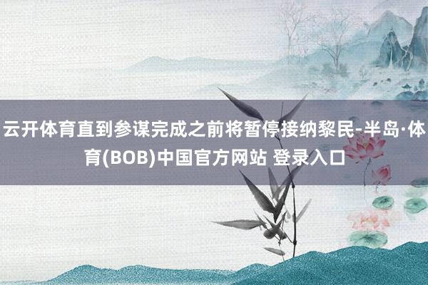 云开体育直到参谋完成之前将暂停接纳黎民-半岛·体育(BOB)中国官方网站 登录入口