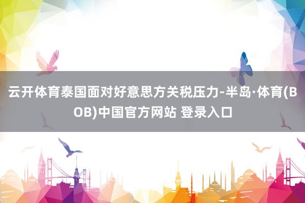 云开体育泰国面对好意思方关税压力-半岛·体育(BOB)中国官方网站 登录入口