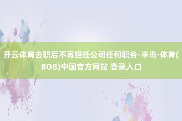 开云体育去职后不再担任公司任何职务-半岛·体育(BOB)中国官方网站 登录入口