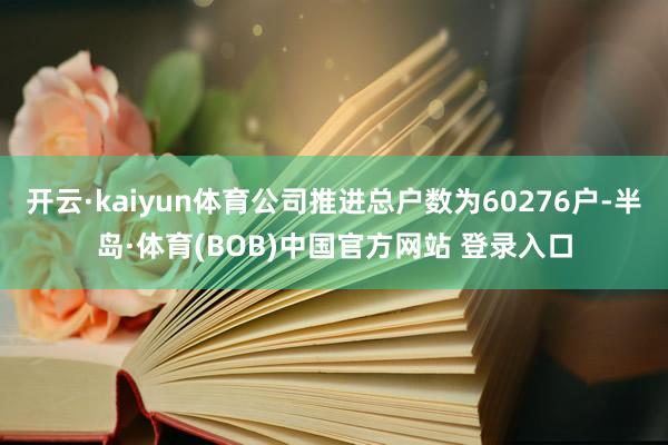 开云·kaiyun体育公司推进总户数为60276户-半岛·体育(BOB)中国官方网站 登录入口