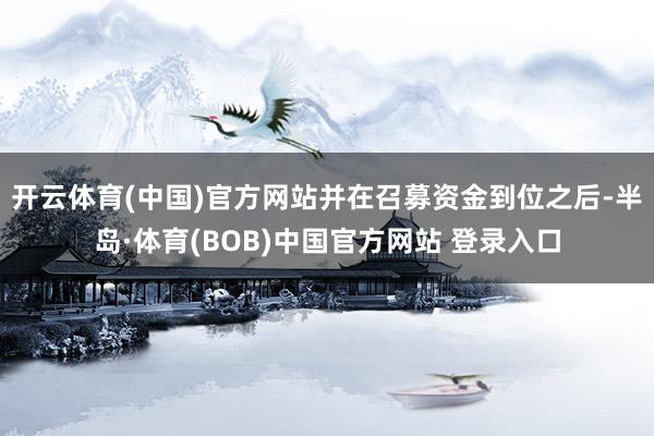 开云体育(中国)官方网站并在召募资金到位之后-半岛·体育(BOB)中国官方网站 登录入口