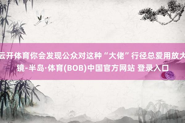 云开体育你会发现公众对这种“大佬”行径总爱用放大镜-半岛·体育(BOB)中国官方网站 登录入口