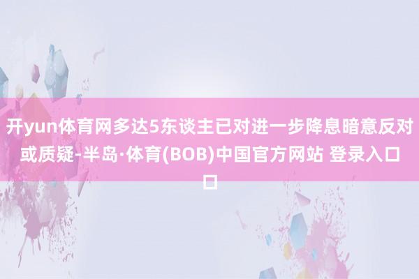 开yun体育网多达5东谈主已对进一步降息暗意反对或质疑-半岛·体育(BOB)中国官方网站 登录入口