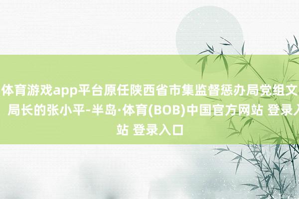 体育游戏app平台原任陕西省市集监督惩办局党组文书、局长的张小平-半岛·体育(BOB)中国官方网站 登录入口
