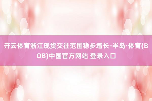开云体育浙江现货交往范围稳步增长-半岛·体育(BOB)中国官方网站 登录入口