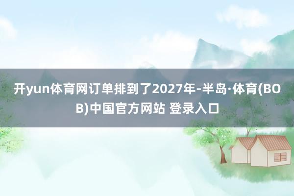 开yun体育网订单排到了2027年-半岛·体育(BOB)中国官方网站 登录入口