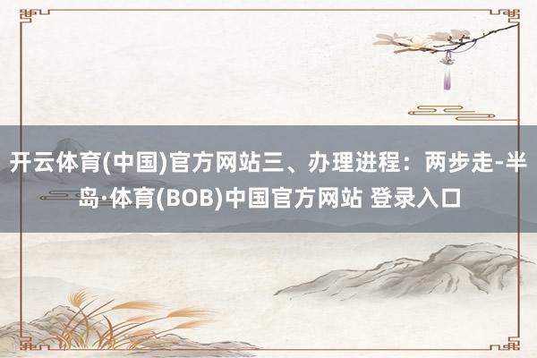 开云体育(中国)官方网站三、办理进程：两步走-半岛·体育(BOB)中国官方网站 登录入口