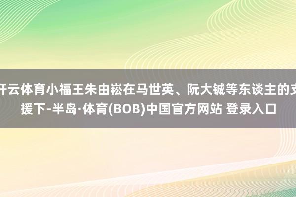 开云体育小福王朱由崧在马世英、阮大铖等东谈主的支援下-半岛·体育(BOB)中国官方网站 登录入口