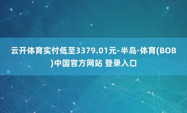 云开体育实付低至3379.01元-半岛·体育(BOB)中国官方网站 登录入口